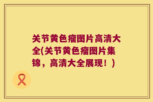 关节黄色瘤图片高清大全(关节黄色瘤图片集锦,高清大全展现!) 关节黄色瘤图片高清大全(关节黄色瘤图片集锦,高清大全展现!)