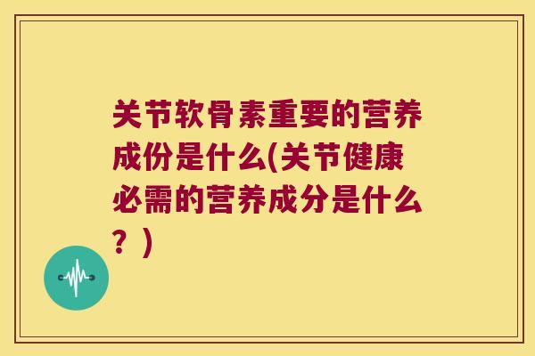 关节软骨素重要的营养成份是什么(关节健康必需的营养成分是什么？)