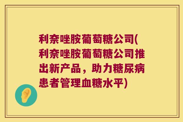 利奈唑胺葡萄糖公司(利奈唑胺葡萄糖公司推出新产品,助力患者管理水平) 利奈唑胺葡萄糖公司(利奈唑胺葡萄糖公司推出新产品,助力患者管理水平)
