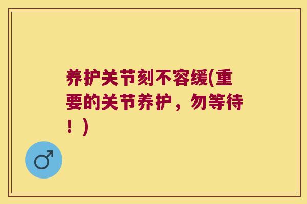 养护关节刻不容缓(重要的关节养护，勿等待！)