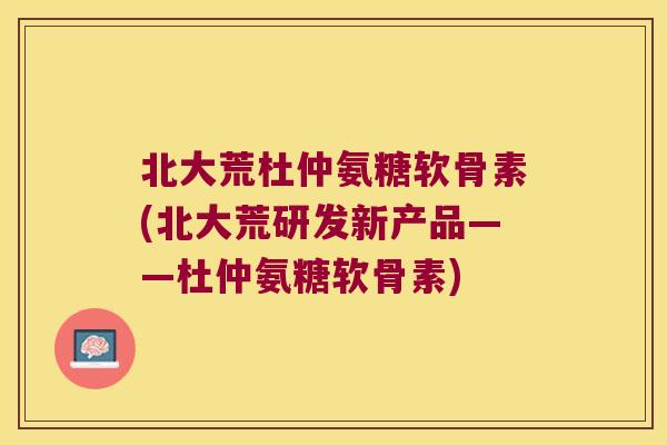 北大荒杜仲氨糖软骨素(北大荒研发新产品——杜仲氨糖软骨素) 北大荒杜仲氨糖软骨素(北大荒研发新产品——杜仲氨糖软骨素)