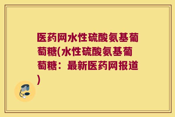 医药网水性硫酸氨基葡萄糖(水性硫酸氨基葡萄糖：新医药网报道)