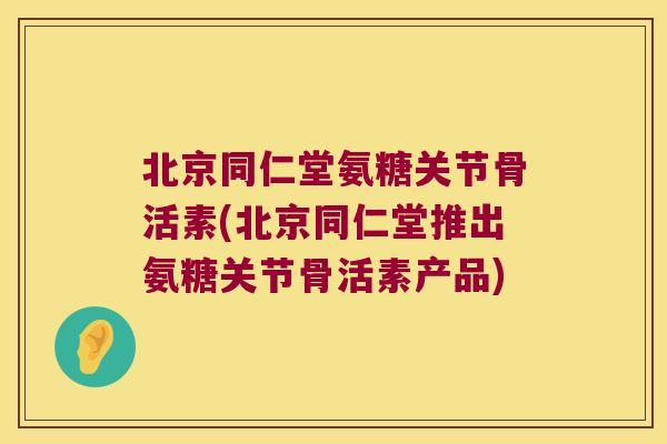 北京同仁堂氨糖关节骨活素(北京同仁堂推出氨糖关节骨活素产品)