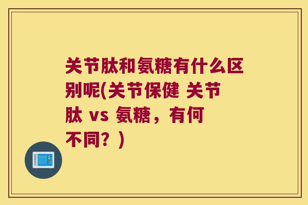 关节肽和氨糖有什么区别呢(关节保健 关节肽 vs 氨糖，有何不同？)