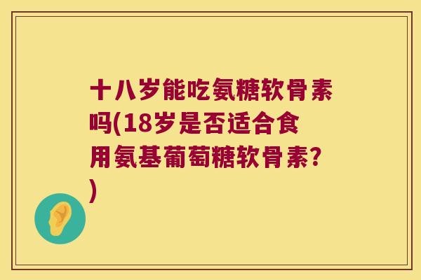 十八岁能吃氨糖软骨素吗(18岁是否适合食用氨基葡萄糖软骨素？)