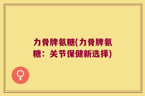 力骨牌氨糖(力骨牌氨糖：关节保健新选择)