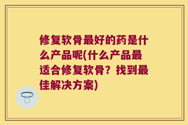 修复软骨好的药是什么产品呢(什么产品适合修复软骨?找到佳解决方案) 修复软骨好的药是什么产品呢(什么产品适合修复软骨?找到佳解决方案)