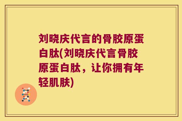 刘晓庆代言的骨胶原蛋白肽(刘晓庆代言骨胶原蛋白肽，让你拥有年轻)