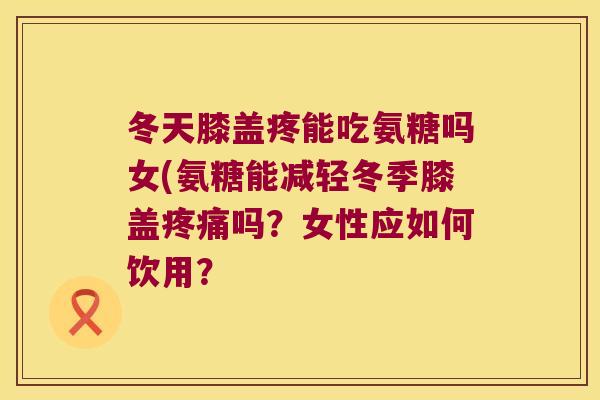 冬天膝盖疼能吃氨糖吗女(氨糖能减轻冬季膝盖吗?女性应如何饮用? 冬天膝盖疼能吃氨糖吗女(氨糖能减轻冬季膝盖吗?女性应如何饮用?