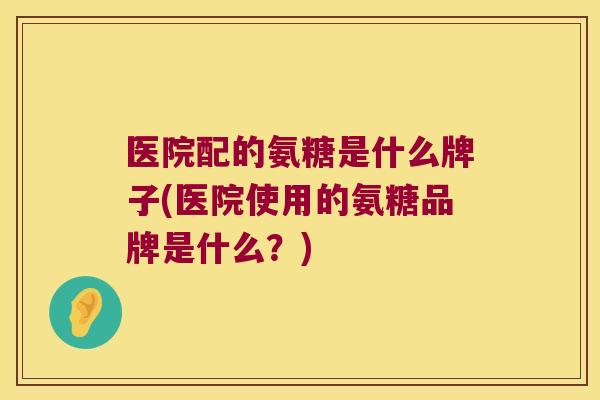 医院配的氨糖是什么牌子(医院使用的氨糖品牌是什么?) 医院配的氨糖是什么牌子(医院使用的氨糖品牌是什么?)