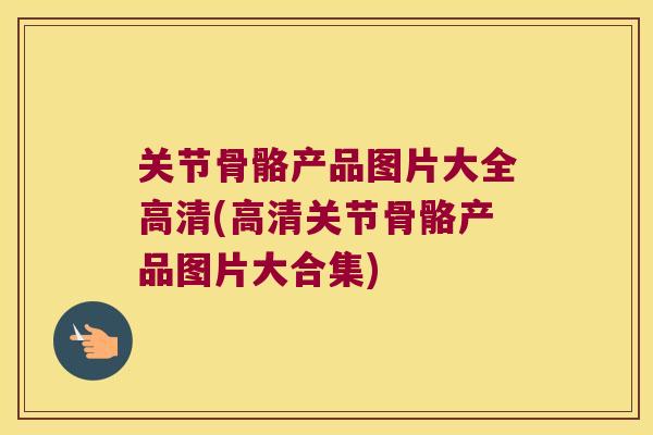 关节骨骼产品图片大全高清(高清关节骨骼产品图片大合集)