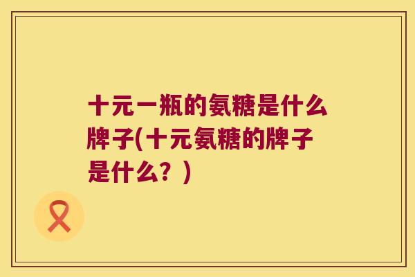 十元一瓶的氨糖是什么牌子(十元氨糖的牌子是什么？)