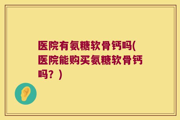 医院有氨糖软骨钙吗(医院能购买氨糖软骨钙吗？)