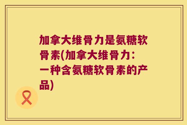 加拿大维骨力是氨糖软骨素(加拿大维骨力:一种含氨糖软骨素的产品) 加拿大维骨力是氨糖软骨素(加拿大维骨力:一种含氨糖软骨素的产品)