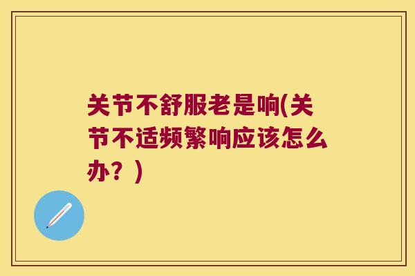 关节不舒服老是响(关节不适频繁响应该怎么办?) 关节不舒服老是响(关节不适频繁响应该怎么办?)