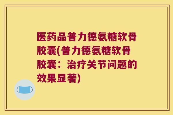 医药品普力德氨糖软骨胶囊(普力德氨糖软骨胶囊：关节问题的效果显著)