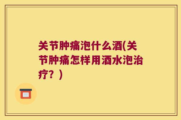 关节肿痛泡什么酒(关节肿痛怎样用酒水泡？)