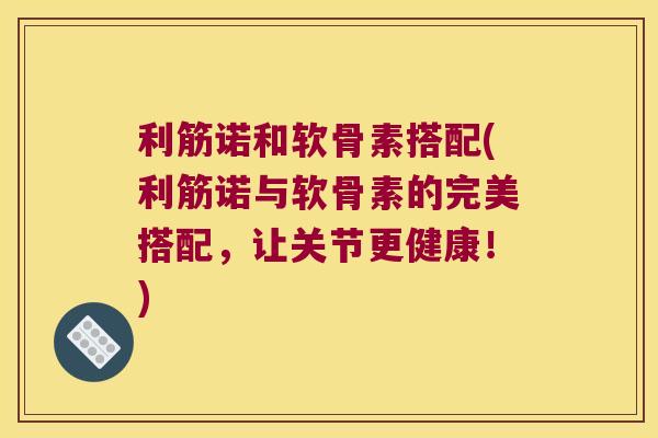 利筋诺和软骨素搭配(利筋诺与软骨素的完美搭配，让关节更健康！)