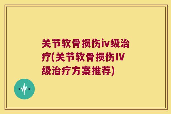 关节软骨损伤iv级(关节软骨损伤IV级方案推荐)