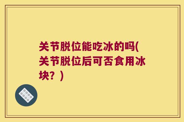 关节脱位能吃冰的吗(关节脱位后可否食用冰块?) 关节脱位能吃冰的吗(关节脱位后可否食用冰块?)