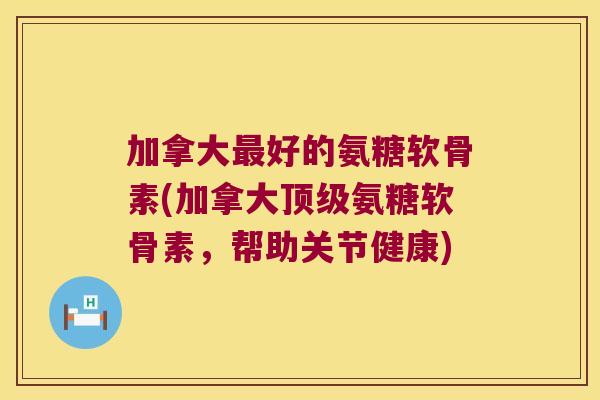 加拿大好的氨糖软骨素(加拿大氨糖软骨素，帮助关节健康)