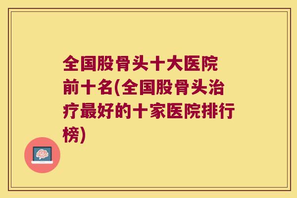 全国股骨头十大医院 前十名(全国股骨头好的十家医院排行榜) 全国股骨头十大医院 前十名(全国股骨头好的十家医院排行榜)