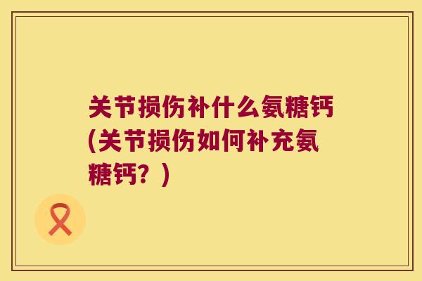 关节损伤补什么氨糖钙(关节损伤如何补充氨糖钙?) 关节损伤补什么氨糖钙(关节损伤如何补充氨糖钙?)