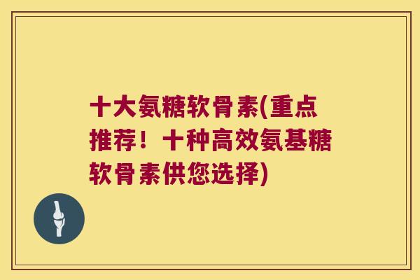 十大氨糖软骨素(重点推荐!十种高效氨基糖软骨素供您选择) 十大氨糖软骨素(重点推荐!十种高效氨基糖软骨素供您选择)