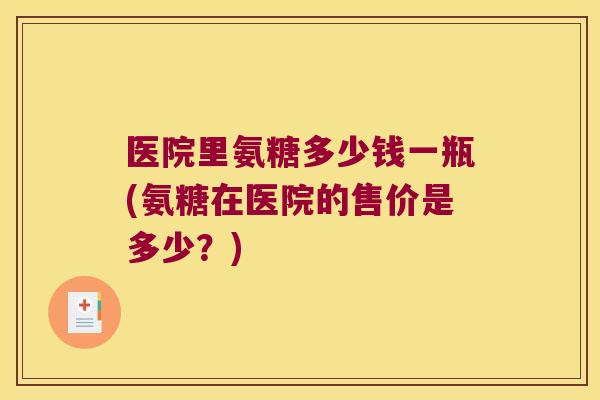 医院里氨糖多少钱一瓶(氨糖在医院的售价是多少？)