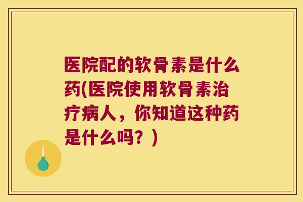 医院配的软骨素是什么药(医院使用软骨素人，你知道这种药是什么吗？)