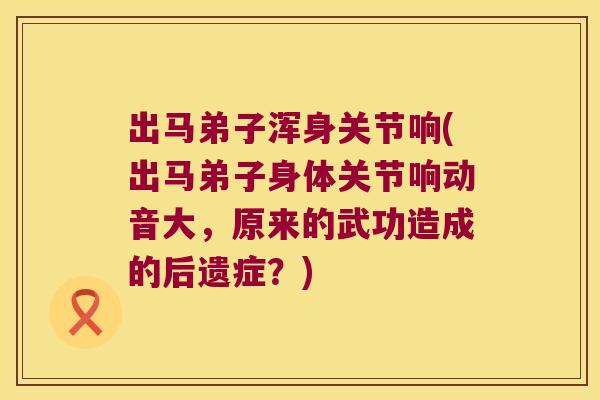 出马弟子浑身关节响(出马弟子身体关节响动音大，原来的武功造成的后遗症？)