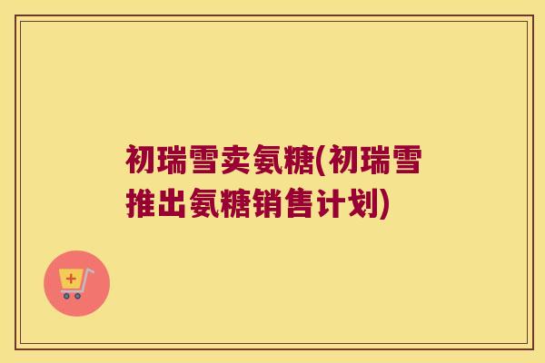 初瑞雪卖氨糖(初瑞雪推出氨糖销售计划)