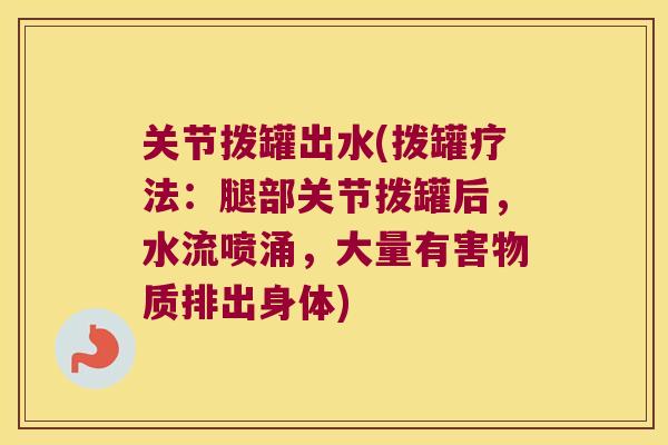关节拨罐出水(拨罐疗法:腿部关节拨罐后,水流喷涌,大量有害物质排出身体) 关节拨罐出水(拨罐疗法:腿部关节拨罐后,水流喷涌,大量有害物质排出身体)