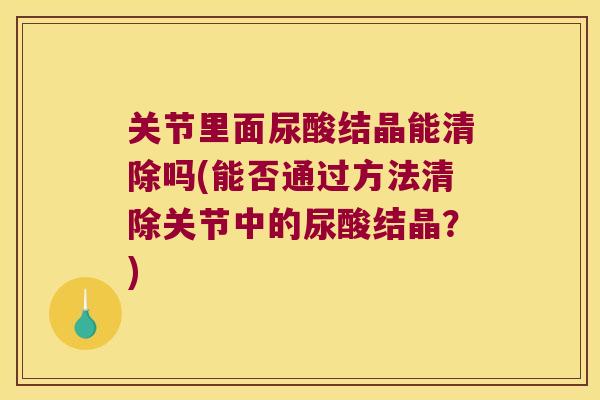 关节里面尿酸结晶能清除吗(能否通过方法清除关节中的尿酸结晶？)