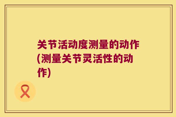 关节活动度测量的动作(测量关节灵活性的动作) 关节活动度测量的动作(测量关节灵活性的动作)