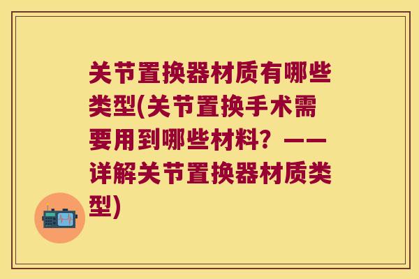 关节置换器材质有哪些类型(关节置换手术需要用到哪些材料?——详解关节置换器材质类型) 关节置换器材质有哪些类型(关节置换手术需要用到哪些材料?——详解关节置换器材质类型)