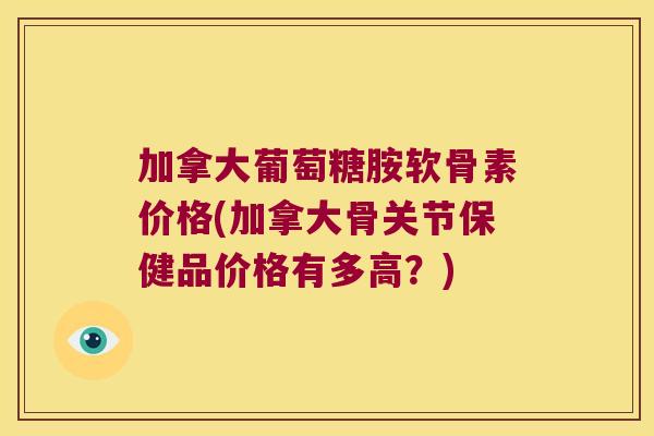 加拿大葡萄糖胺软骨素价格(加拿大骨关节保健品价格有多高？)