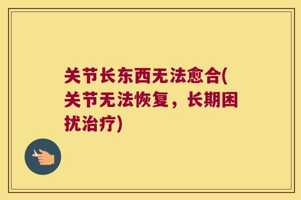 关节长东西无法愈合(关节无法恢复,长期困扰) 关节长东西无法愈合(关节无法恢复,长期困扰)