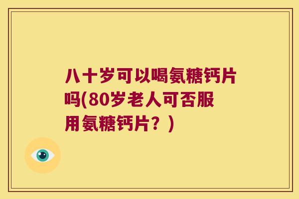 八十岁可以喝氨糖钙片吗(80岁老人可否服用氨糖钙片？)