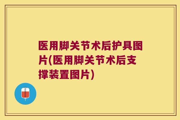 医用脚关节术后护具图片(医用脚关节术后支撑装置图片)