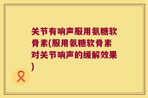 关节有响声服用氨糖软骨素(服用氨糖软骨素对关节响声的缓解效果) 关节有响声服用氨糖软骨素(服用氨糖软骨素对关节响声的缓解效果)