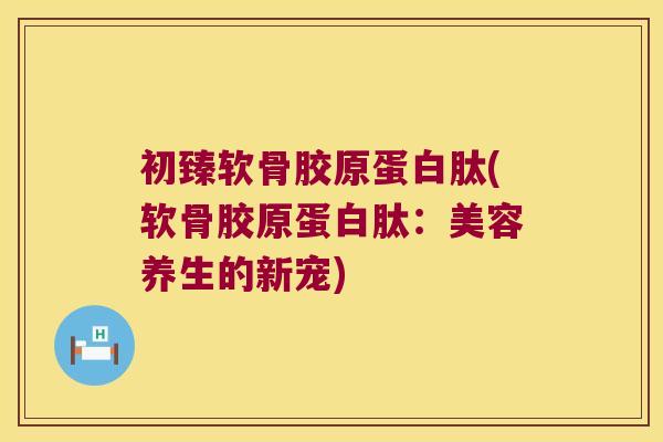 初臻软骨胶原蛋白肽(软骨胶原蛋白肽:美容养生的新宠) 初臻软骨胶原蛋白肽(软骨胶原蛋白肽:美容养生的新宠)