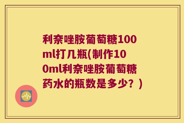 利奈唑胺葡萄糖100ml打几瓶(制作100ml利奈唑胺葡萄糖药水的瓶数是多少?) 利奈唑胺葡萄糖100ml打几瓶(制作100ml利奈唑胺葡萄糖药水的瓶数是多少?)