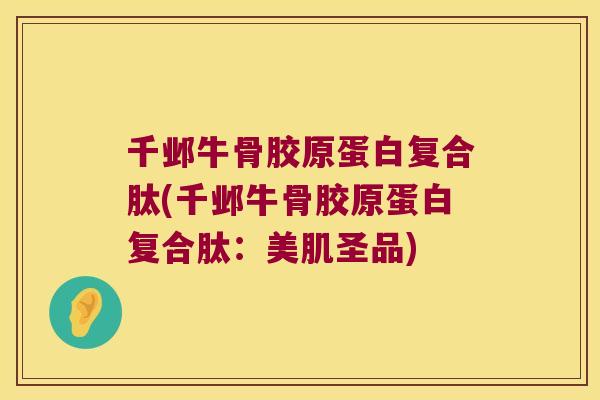 千邺牛骨胶原蛋白复合肽(千邺牛骨胶原蛋白复合肽：美肌圣品)