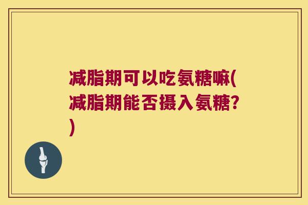 减脂期可以吃氨糖嘛(减脂期能否摄入氨糖?) 减脂期可以吃氨糖嘛(减脂期能否摄入氨糖?)