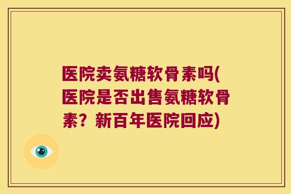 医院卖氨糖软骨素吗(医院是否出售氨糖软骨素？新百年医院回应)