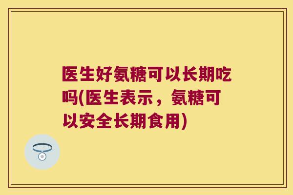 医生好氨糖可以长期吃吗(医生表示，氨糖可以安全长期食用)