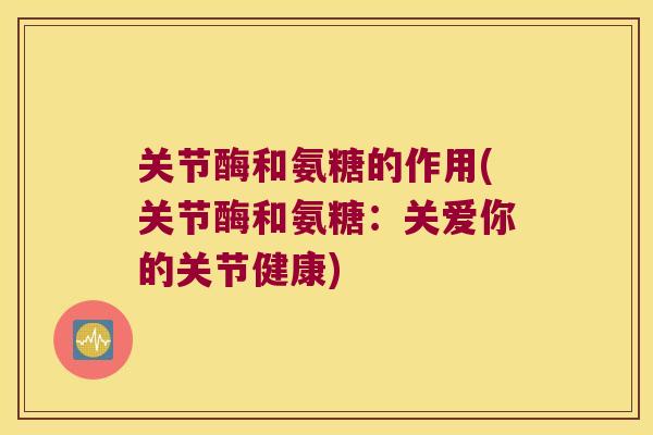 关节酶和氨糖的作用(关节酶和氨糖：关爱你的关节健康)