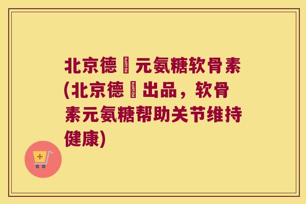 北京德蓇元氨糖软骨素(北京德蓇出品，软骨素元氨糖帮助关节维持健康)