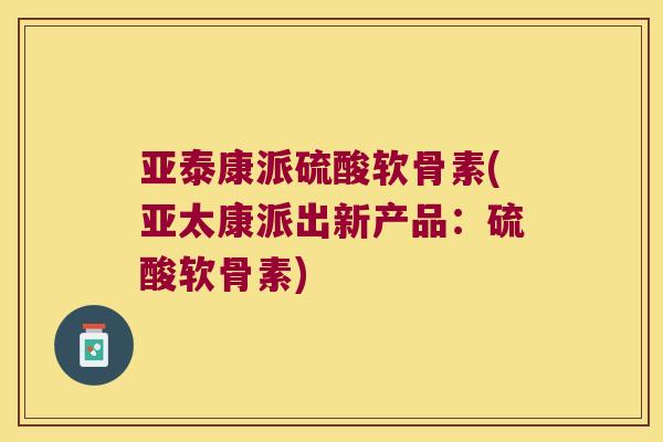 亚泰康派硫酸软骨素(亚太康派出新产品：硫酸软骨素)